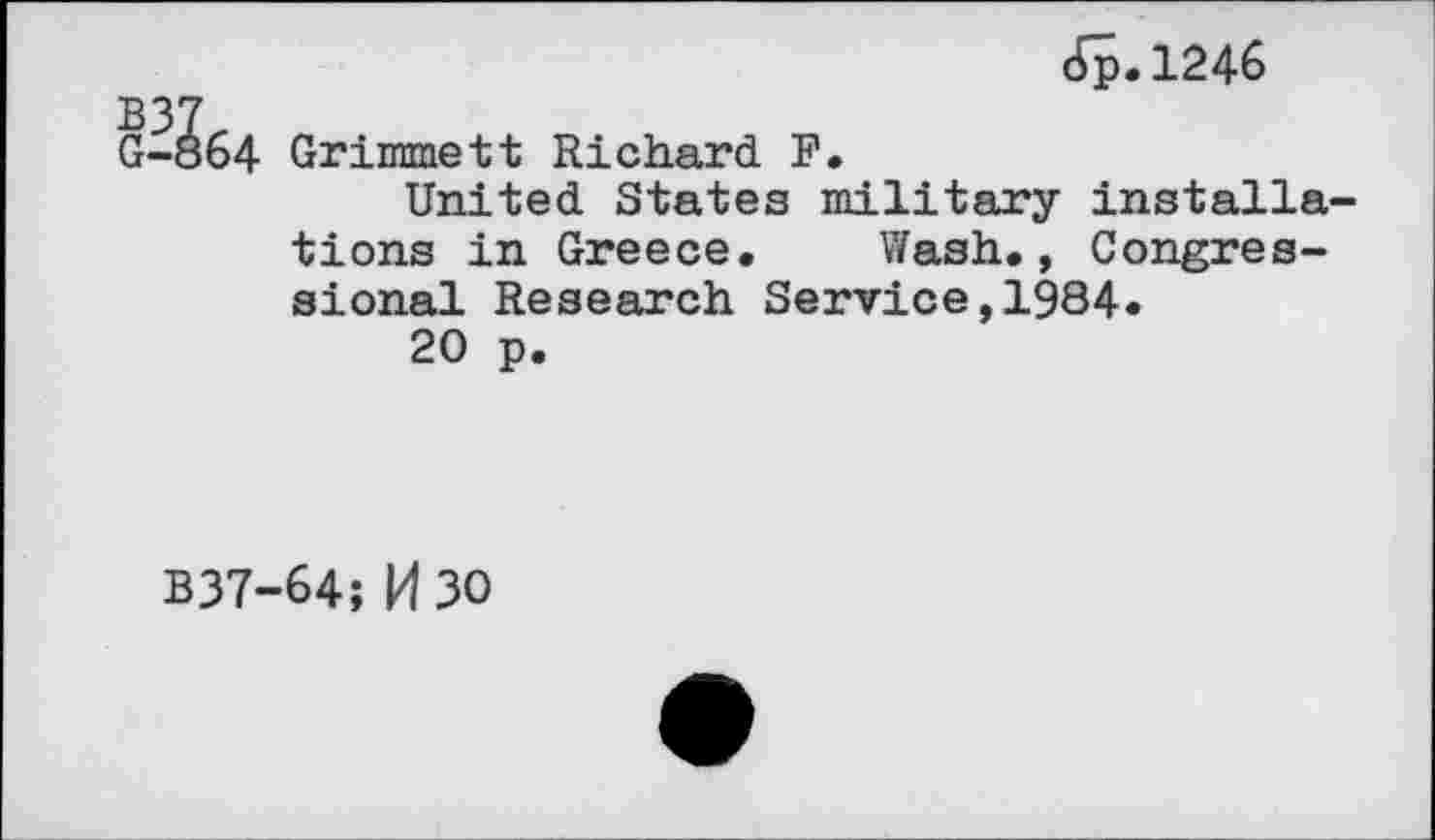 ﻿oto
Jp.1246
-864 Grimmett Richard. F.
United States military installations in Greece. Wash., Congressional Research Service,1984.
20 p.
B37-64; M 30